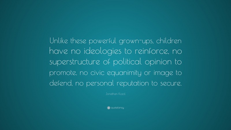 Jonathan Kozol Quote: “Unlike these powerful grown-ups, children have no ideologies to reinforce, no superstructure of political opinion to promote, no civic equanimity or image to defend, no personal reputation to secure.”