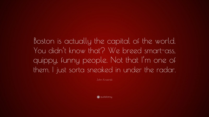 John Krasinski Quote: “Boston is actually the capital of the world. You didn’t know that? We breed smart-ass, quippy, funny people. Not that I’m one of them. I just sorta sneaked in under the radar.”