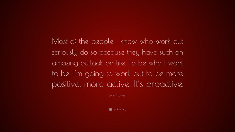 John Krasinski Quote: “Most of the people I know who work out seriously do so because they have such an amazing outlook on life. To be who I want to be, I’m going to work out to be more positive, more active. It’s proactive.”