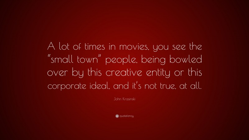 John Krasinski Quote: “A lot of times in movies, you see the “small town” people, being bowled over by this creative entity or this corporate ideal, and it’s not true, at all.”