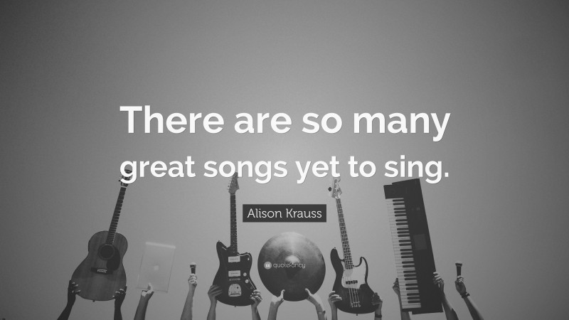 Alison Krauss Quote: “There are so many great songs yet to sing.”