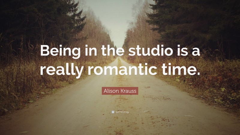 Alison Krauss Quote: “Being in the studio is a really romantic time.”