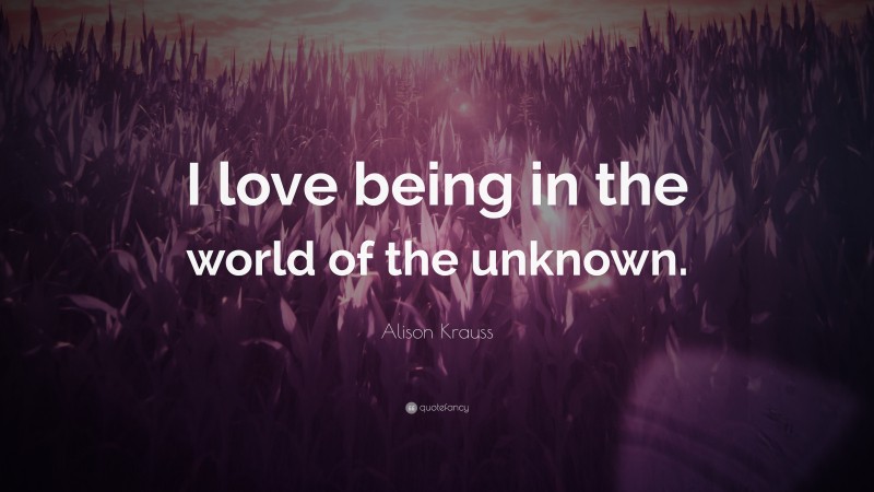 Alison Krauss Quote: “I love being in the world of the unknown.”