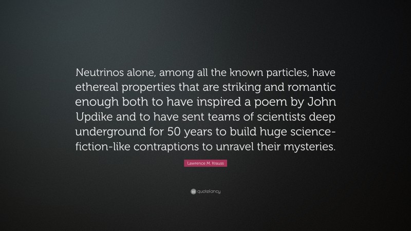 Lawrence M. Krauss Quote: “Neutrinos alone, among all the known particles, have ethereal properties that are striking and romantic enough both to have inspired a poem by John Updike and to have sent teams of scientists deep underground for 50 years to build huge science-fiction-like contraptions to unravel their mysteries.”