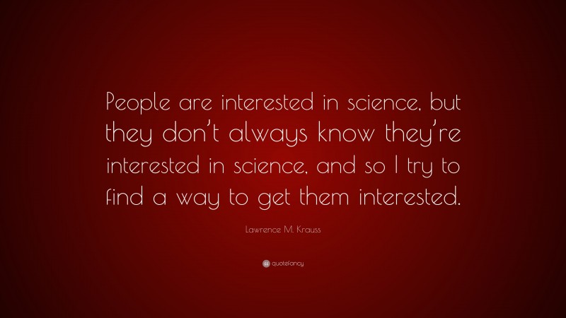 Lawrence M. Krauss Quote: “People are interested in science, but they don’t always know they’re interested in science, and so I try to find a way to get them interested.”
