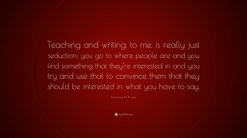 Lawrence M. Krauss Quote: “Teaching and writing, to me, is really just seduction; you go to where people are and you find something that they’re interested in and you try and use that to convince them that they should be interested in what you have to say.”