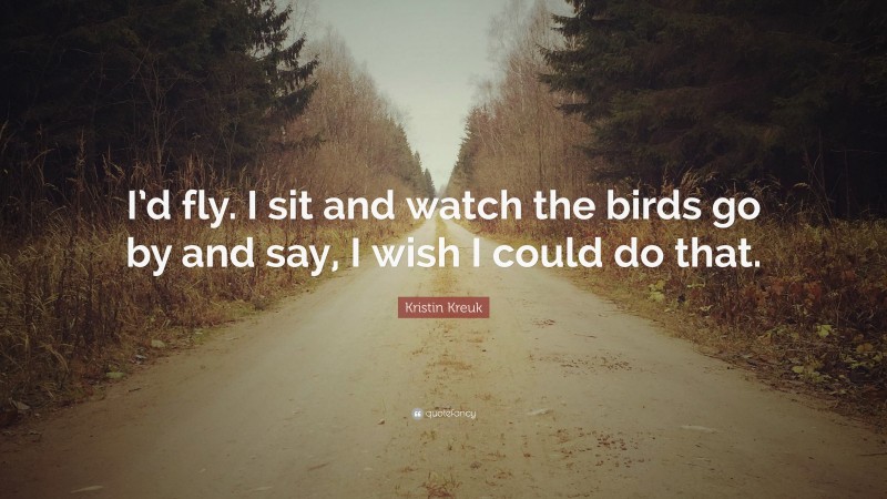 Kristin Kreuk Quote: “I’d fly. I sit and watch the birds go by and say, I wish I could do that.”