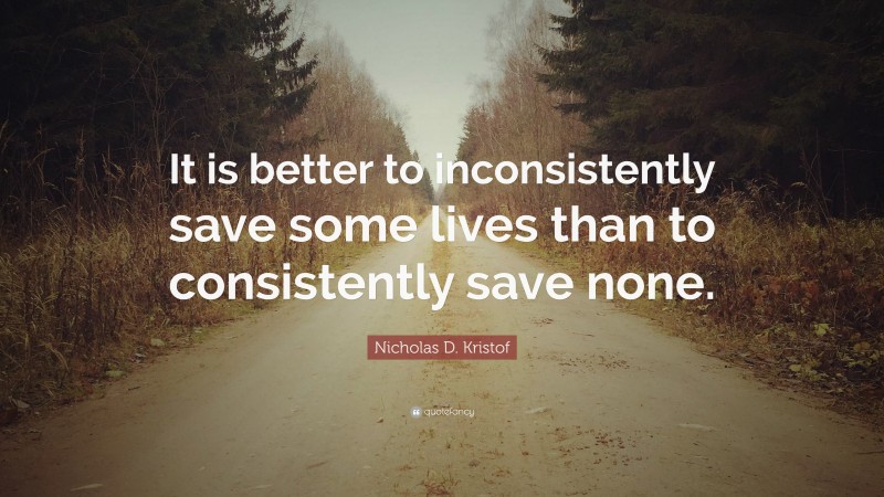 Nicholas D. Kristof Quote: “It is better to inconsistently save some lives than to consistently save none.”