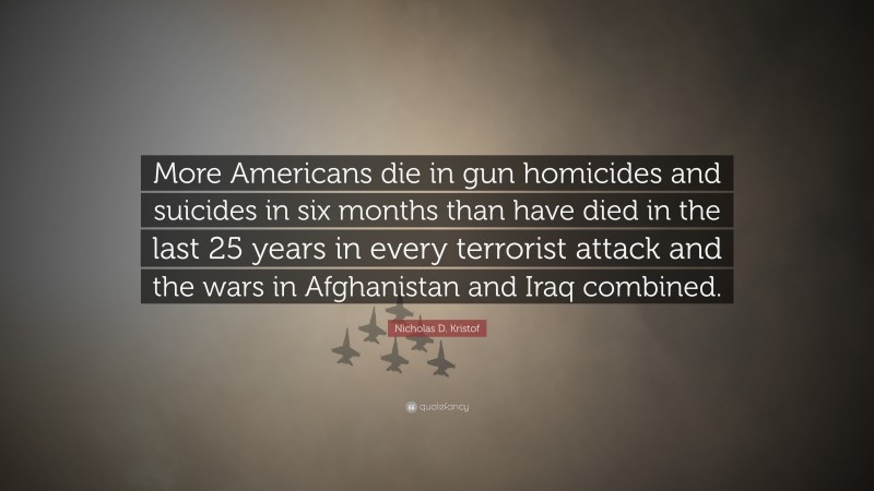 Nicholas D. Kristof Quote: “More Americans die in gun homicides and suicides in six months than have died in the last 25 years in every terrorist attack and the wars in Afghanistan and Iraq combined.”