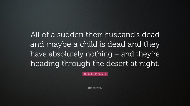 Nicholas D. Kristof Quote: “All of a sudden their husband’s dead and maybe a child is dead and they have absolutely nothing – and they’re heading through the desert at night.”