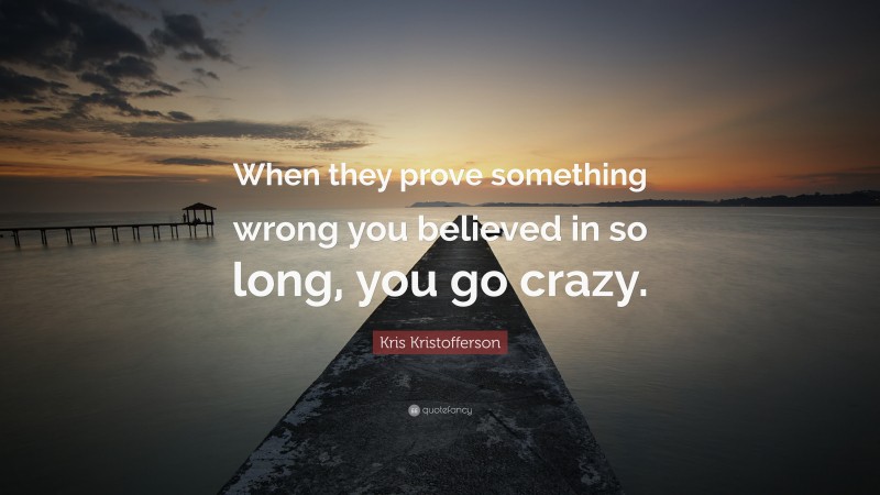 Kris Kristofferson Quote: “When they prove something wrong you believed in so long, you go crazy.”