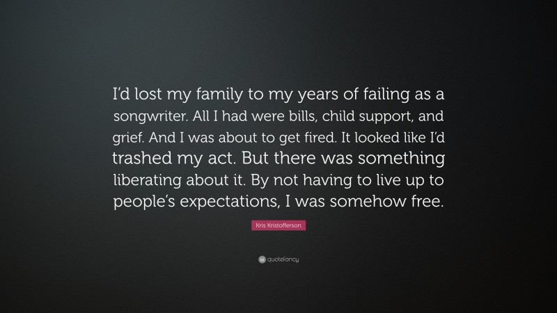 Kris Kristofferson Quote: “I’d lost my family to my years of failing as a songwriter. All I had were bills, child support, and grief. And I was about to get fired. It looked like I’d trashed my act. But there was something liberating about it. By not having to live up to people’s expectations, I was somehow free.”