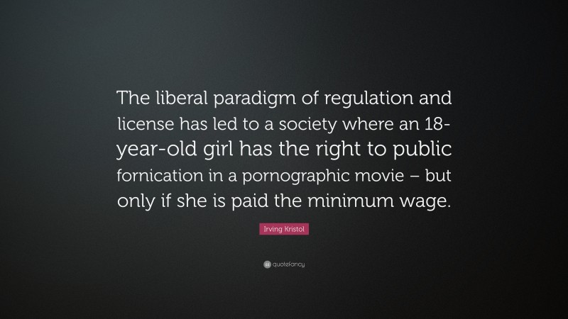 Irving Kristol Quote: “The liberal paradigm of regulation and license has led to a society where an 18-year-old girl has the right to public fornication in a pornographic movie – but only if she is paid the minimum wage.”