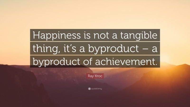 Ray Kroc Quote: “Happiness is not a tangible thing, it’s a byproduct – a byproduct of achievement.”