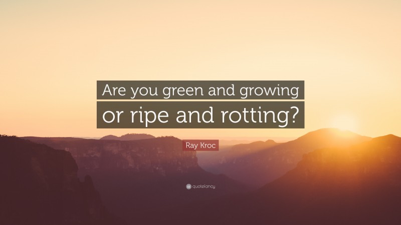 Ray Kroc Quote: “Are you green and growing or ripe and rotting?”