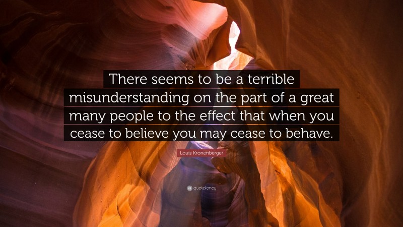 Louis Kronenberger Quote: “There seems to be a terrible misunderstanding on the part of a great many people to the effect that when you cease to believe you may cease to behave.”