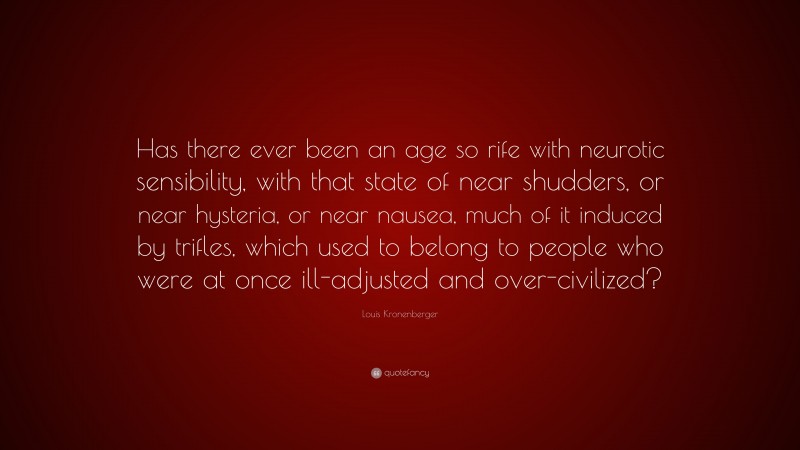 Louis Kronenberger Quote: “Has there ever been an age so rife with neurotic sensibility, with that state of near shudders, or near hysteria, or near nausea, much of it induced by trifles, which used to belong to people who were at once ill-adjusted and over-civilized?”