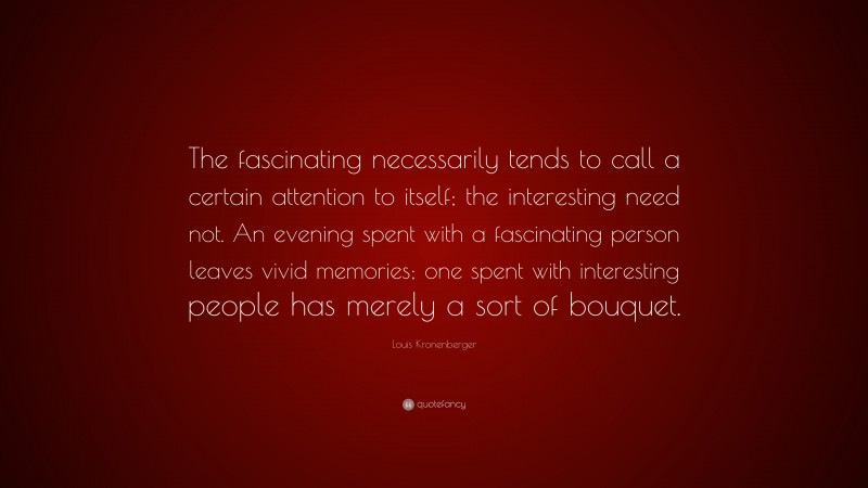 Louis Kronenberger Quote: “The fascinating necessarily tends to call a certain attention to itself; the interesting need not. An evening spent with a fascinating person leaves vivid memories; one spent with interesting people has merely a sort of bouquet.”