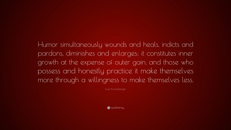 Louis Kronenberger Quote: “Humor simultaneously wounds and heals, indicts and pardons, diminishes and enlarges; it constitutes inner growth at the expense of outer gain, and those who possess and honestly practice it make themselves more through a willingness to make themselves less.”