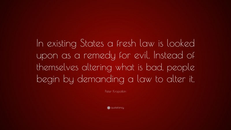 Peter Kropotkin Quote: “In existing States a fresh law is looked upon as a remedy for evil. Instead of themselves altering what is bad, people begin by demanding a law to alter it.”