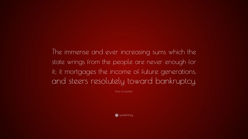 Peter Kropotkin Quote: “The immense and ever increasing sums which the state wrings from the people are never enough for it; it mortgages the income of future generations, and steers resolutely toward bankruptcy.”
