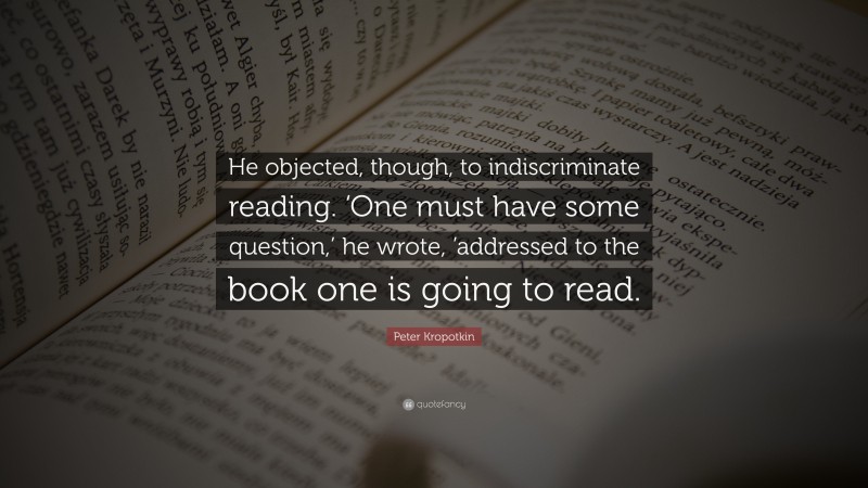 Peter Kropotkin Quote: “He objected, though, to indiscriminate reading. ‘One must have some question,’ he wrote, ’addressed to the book one is going to read.”