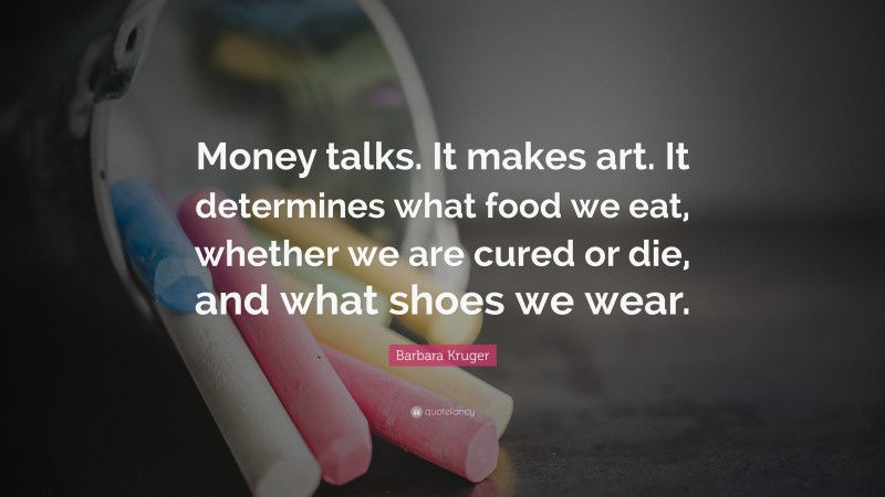 Barbara Kruger Quote: “Money talks. It makes art. It determines what food we eat, whether we are cured or die, and what shoes we wear.”