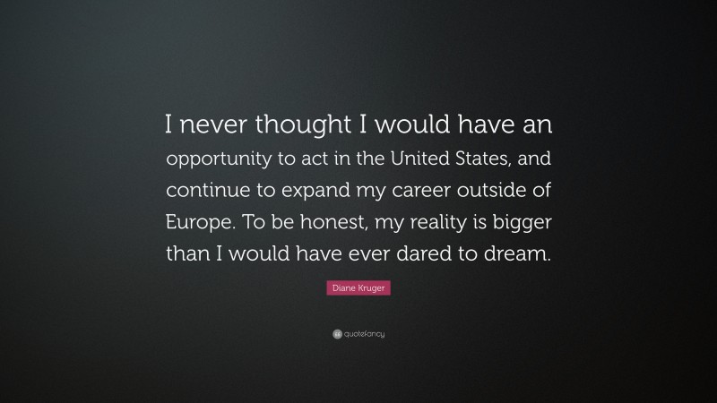 Diane Kruger Quote: “I never thought I would have an opportunity to act in the United States, and continue to expand my career outside of Europe. To be honest, my reality is bigger than I would have ever dared to dream.”