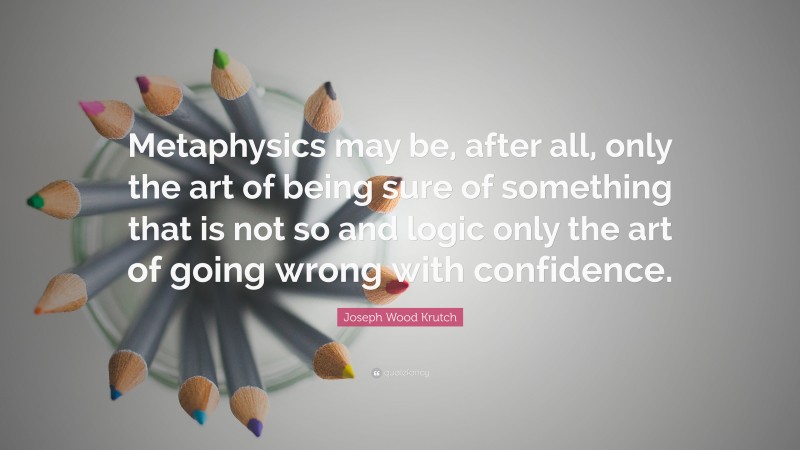 Joseph Wood Krutch Quote: “Metaphysics may be, after all, only the art of being sure of something that is not so and logic only the art of going wrong with confidence.”