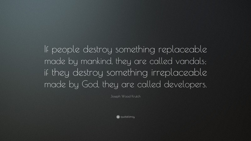Joseph Wood Krutch Quote: “If people destroy something replaceable made by mankind, they are called vandals; if they destroy something irreplaceable made by God, they are called developers.”