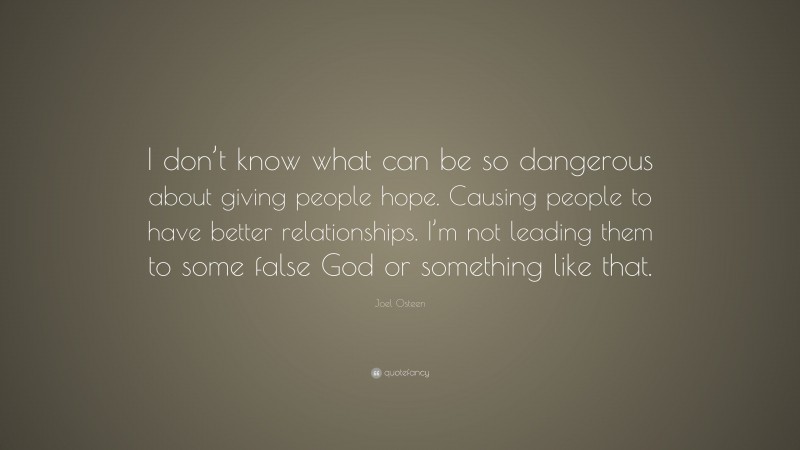 Joel Osteen Quote: “I don’t know what can be so dangerous about giving people hope. Causing people to have better relationships. I’m not leading them to some false God or something like that.”