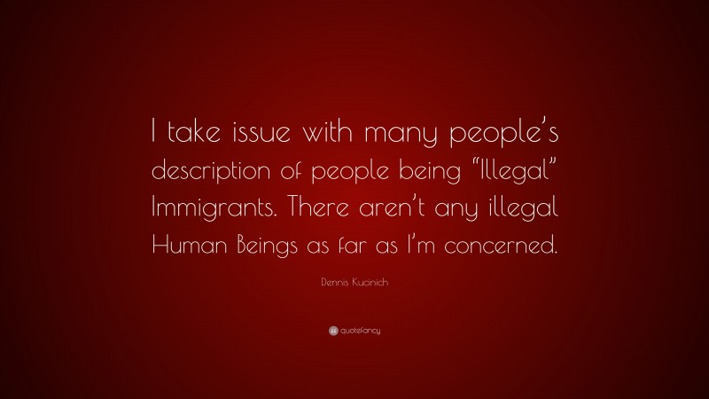 Dennis Kucinich Quote: “I take issue with many people’s description of people being “Illegal” Immigrants. There aren’t any illegal Human Beings as far as I’m concerned.”