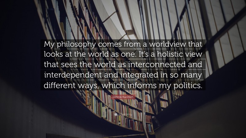 Dennis Kucinich Quote: “My philosophy comes from a worldview that looks at the world as one. It’s a holistic view that sees the world as interconnected and interdependent and integrated in so many different ways, which informs my politics.”