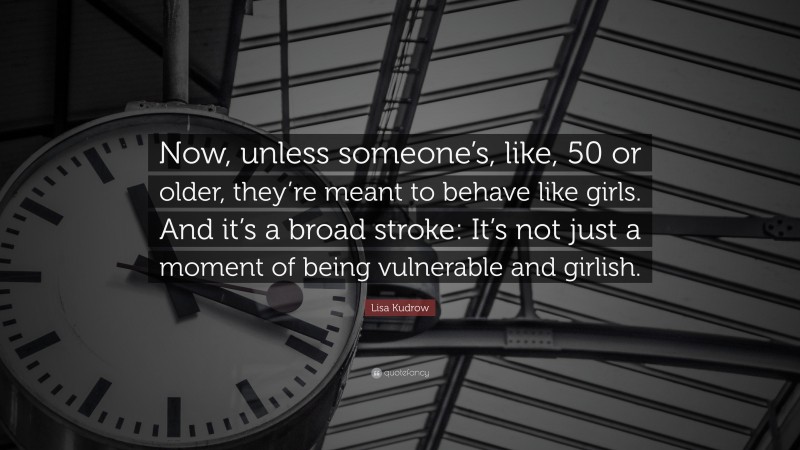 Lisa Kudrow Quote: “Now, unless someone’s, like, 50 or older, they’re meant to behave like girls. And it’s a broad stroke: It’s not just a moment of being vulnerable and girlish.”