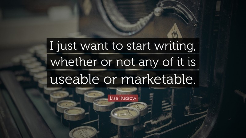 Lisa Kudrow Quote: “I just want to start writing, whether or not any of it is useable or marketable.”