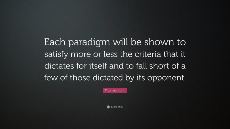 Thomas Kuhn Quote: “Each paradigm will be shown to satisfy more or less the criteria that it dictates for itself and to fall short of a few of those dictated by its opponent.”