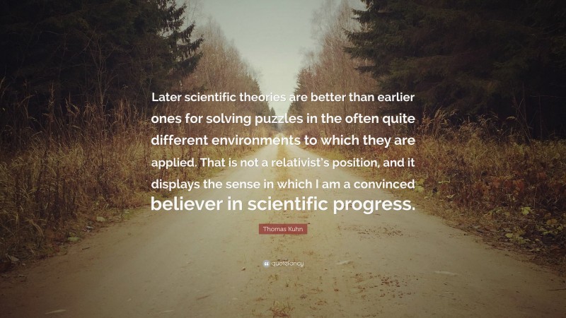 Thomas Kuhn Quote: “Later scientific theories are better than earlier ones for solving puzzles in the often quite different environments to which they are applied. That is not a relativist’s position, and it displays the sense in which I am a convinced believer in scientific progress.”