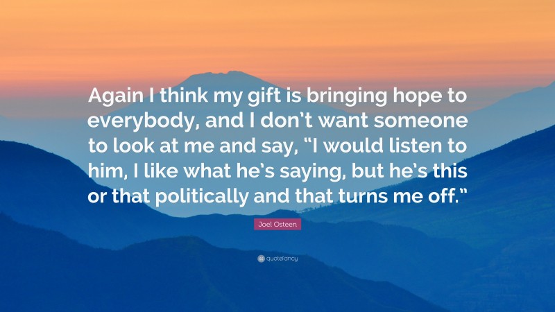 Joel Osteen Quote: “Again I think my gift is bringing hope to everybody, and I don’t want someone to look at me and say, “I would listen to him, I like what he’s saying, but he’s this or that politically and that turns me off.””