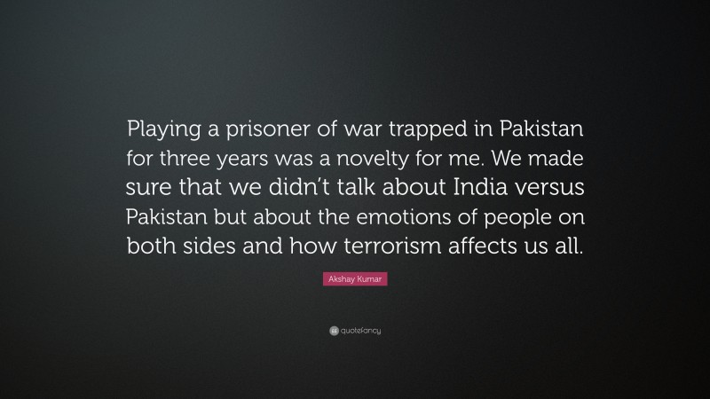 Akshay Kumar Quote: “Playing a prisoner of war trapped in Pakistan for three years was a novelty for me. We made sure that we didn’t talk about India versus Pakistan but about the emotions of people on both sides and how terrorism affects us all.”