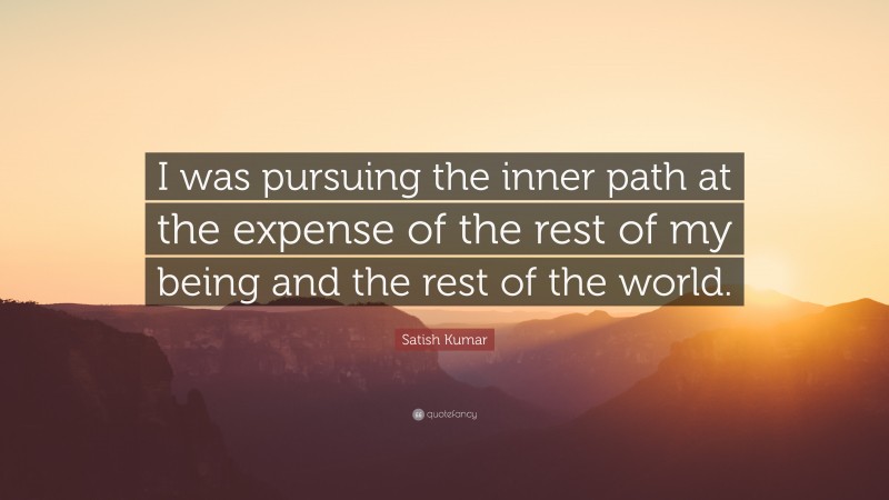 Satish Kumar Quote: “I was pursuing the inner path at the expense of the rest of my being and the rest of the world.”