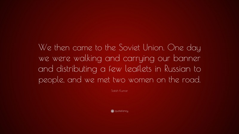 Satish Kumar Quote: “We then came to the Soviet Union. One day we were walking and carrying our banner and distributing a few leaflets in Russian to people, and we met two women on the road.”