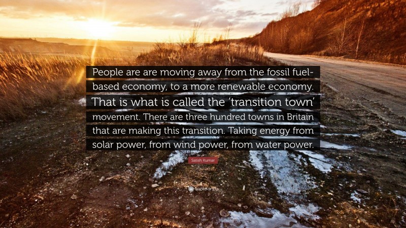 Satish Kumar Quote: “People are are moving away from the fossil fuel-based economy, to a more renewable economy. That is what is called the ‘transition town’ movement. There are three hundred towns in Britain that are making this transition. Taking energy from solar power, from wind power, from water power.”