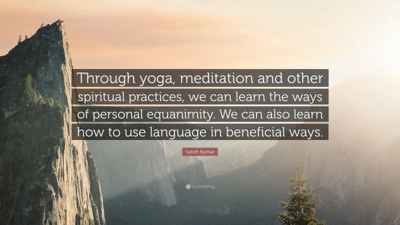 Satish Kumar Quote: “Through yoga, meditation and other spiritual practices, we can learn the ways of personal equanimity. We can also learn how to use language in beneficial ways.”