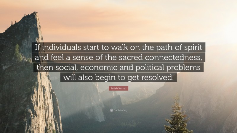 Satish Kumar Quote: “If individuals start to walk on the path of spirit and feel a sense of the sacred connectedness, then social, economic and political problems will also begin to get resolved.”