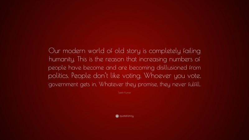 Satish Kumar Quote: “Our modern world of old story is completely failing humanity. This is the reason that increasing numbers of people have become and are becoming disillusioned from politics. People don’t like voting. Whoever you vote, government gets in. Whatever they promise, they never fulfill.”