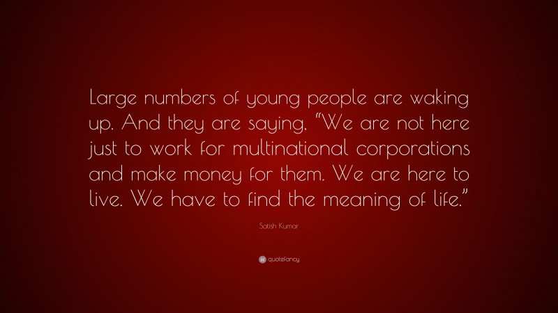 Satish Kumar Quote: “Large numbers of young people are waking up. And they are saying, “We are not here just to work for multinational corporations and make money for them. We are here to live. We have to find the meaning of life.””