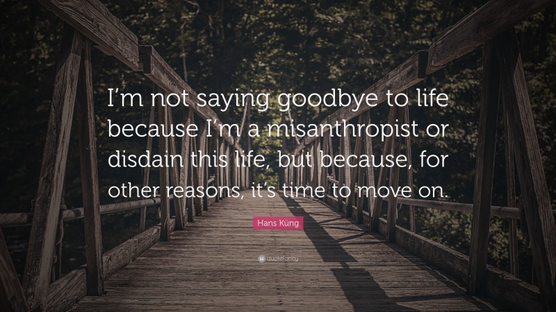 Hans Küng Quote: “I’m not saying goodbye to life because I’m a misanthropist or disdain this life, but because, for other reasons, it’s time to move on.”