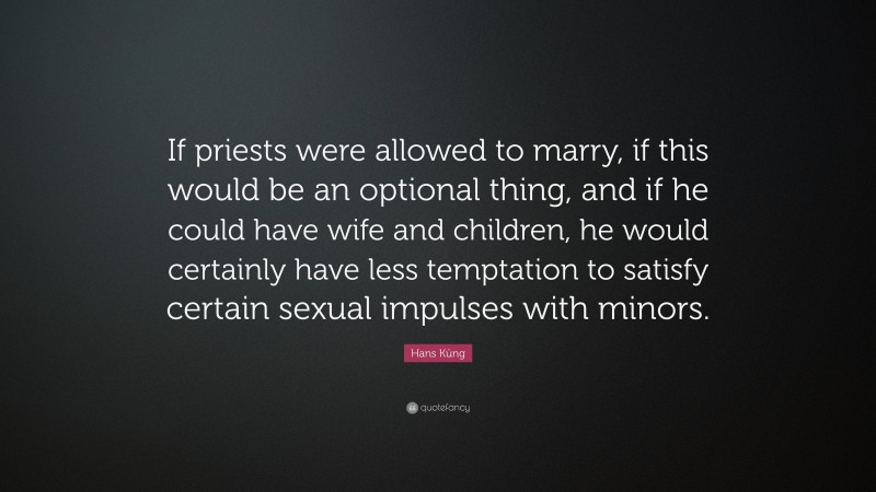 Hans Küng Quote: “If priests were allowed to marry, if this would be an optional thing, and if he could have wife and children, he would certainly have less temptation to satisfy certain sexual impulses with minors.”