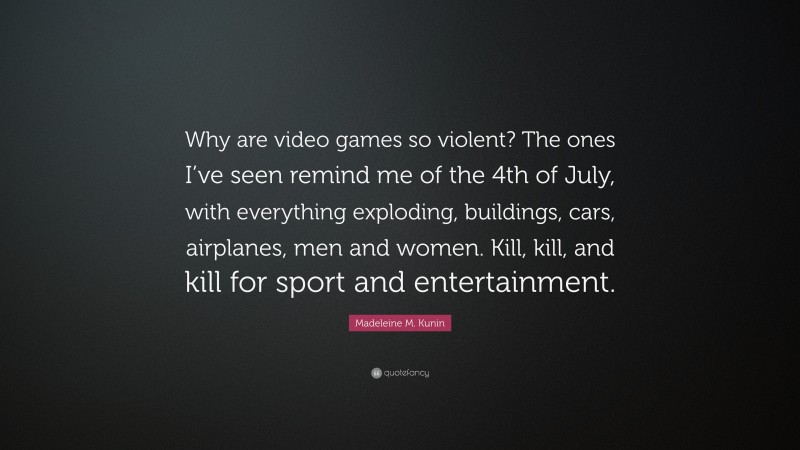Madeleine M. Kunin Quote: “Why are video games so violent? The ones I’ve seen remind me of the 4th of July, with everything exploding, buildings, cars, airplanes, men and women. Kill, kill, and kill for sport and entertainment.”
