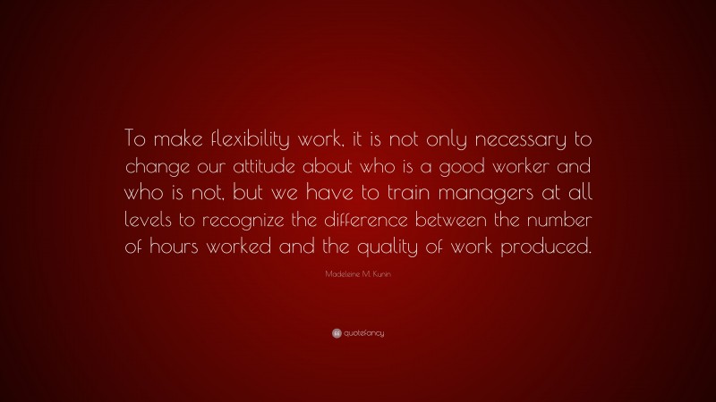 Madeleine M. Kunin Quote: “To make flexibility work, it is not only necessary to change our attitude about who is a good worker and who is not, but we have to train managers at all levels to recognize the difference between the number of hours worked and the quality of work produced.”